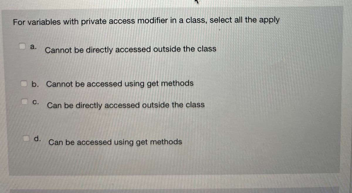 For variables with private access modifier in a class, select all the apply
a.
b. Cannot be accessed using get methods
Can be directly accessed outside the class
C.
Cannot be directly accessed outside the class
d.
Can be accessed using get methods