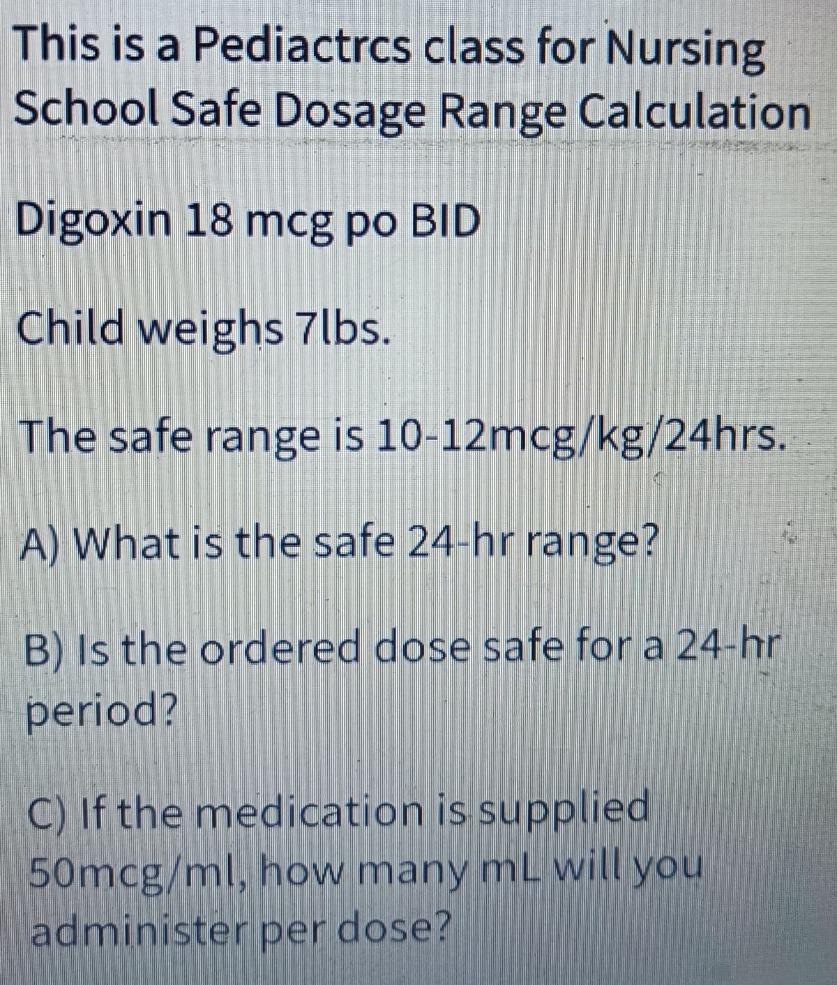 This is a Pediactrcs class for Nursing
School Safe Dosage Range Calculation
Digoxin 18 mcg po BID
Child weighs 7lbs.
The safe range is 10-12mcg/kg/24hrs.
A) What is the safe 24-hr range?
B) Is the ordered dose safe for a 24-hr
period?
C) If the medication is supplied
50mcg/ml, how many mL will you
administer per dose?