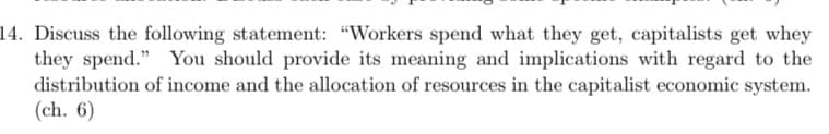 14. Discuss the following statement: "Workers spend what they get, capitalists get whey
they spend." You should provide its meaning and implications with regard to the
distribution of income and the allocation of resources in the capitalist economic system.
(ch. 6)