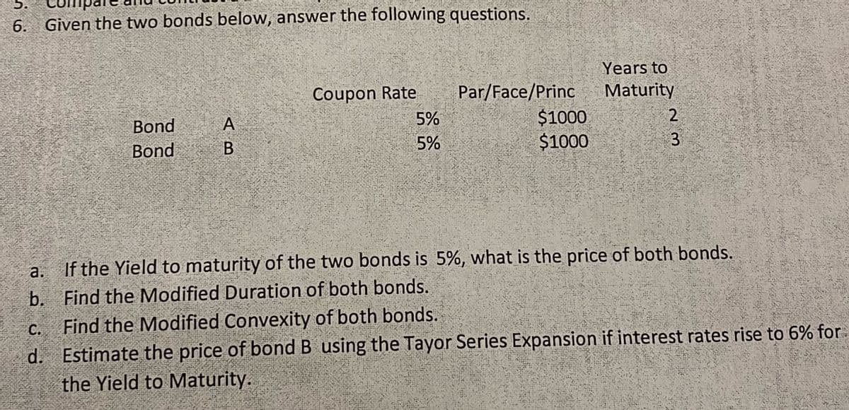 5.
6. Given the two bonds below, answer the following questions.
a.
b.
Bond
Bond
AB
А
Coupon Rate
5%
5%
Par/Face/Princ
$1000
$1000
Years to
Maturity
2
ων
3
If the Yield to maturity of the two bonds is 5%, what is the price of both bonds.
Find the Modified Duration of both bonds.
C.
Find the Modified Convexity of both bonds.
d. Estimate the price of bond B using the Tayor Series Expansion if interest rates rise to 6% for
the Yield to Maturity.