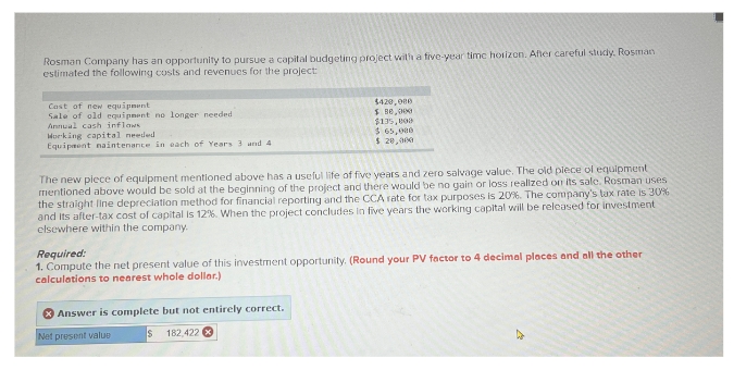 Rosman Company has an opportunity to pursue a capital budgeting project with a five-year time horizon. After careful study. Rosman
estimated the following costs and revenues for the project:
Cast of new equipment
Sale of old equipment no longer needed
Annual cash inflaws
Working capital needed
Equipment maintenance in each of Years 3 and 4
$420,000
$ 80,000
$135,000
$ 65,000
$ 20,000
The new piece of equipment mentioned above has a useful life of five years and zero salvage value. The old plece of equipment
mentioned above would be sold at the beginning of the project and there would be no gain or loss realized on its sale. Rosman uses
the straight line depreciation method for financial reporting and the CCA rate for tax purposes is 20%. The company's tax rate is 30%
and its after-tax cost of capital is 12%. When the project concludes in five years the working capital will be released for investment
elsewhere within the company.
Required:
1. Compute the net present value of this investment opportunity. (Round your PV factor to 4 decimal places and all the other
calculations to nearest whole dollar.)
Answer is complete but not entirely correct.
Net present value
$ 182,422