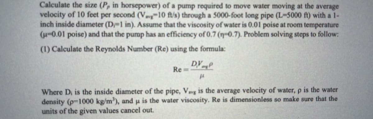 Calculate the size (P, in horsepower) of a pump required to move water moving at the average
velocity of 10 feet per second (Vavg10 ft/s) through a 5000-foot long pipe (L-5000 ft) with a 1-
inch inside diameter (D-1 in). Assume that the viscosity of water is 0.01 poise at room temperature
(H-0.01 poise) and that the pump has an efficiency of 0.7 (n-0.7). Problem solving steps to follow:
(1) Calculate the Reynolds Number (Re) using the formula:
DVP
Re =
Where Di is the inside diameter of the pipe, Vavg is the average velocity of water, p is the water
density (p-1000 kg/m'), andu is the water viscosity. Re is dimensionless so make sure that the
units of the given values cancel out.

