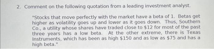 2. Comment on the following quotation from a leading investment analyst.
"Stocks that move perfectly with the market have a beta of 1. Betas get
higher as volatility goes up and lower as it goes down. Thus, Southern
Co., a utility whose shares have traded close to $12 for most of the past
three years has a low beta. At the other extreme, there is Texas
Instruments, which has been as high $150 and as low as $75 and has a
high beta."