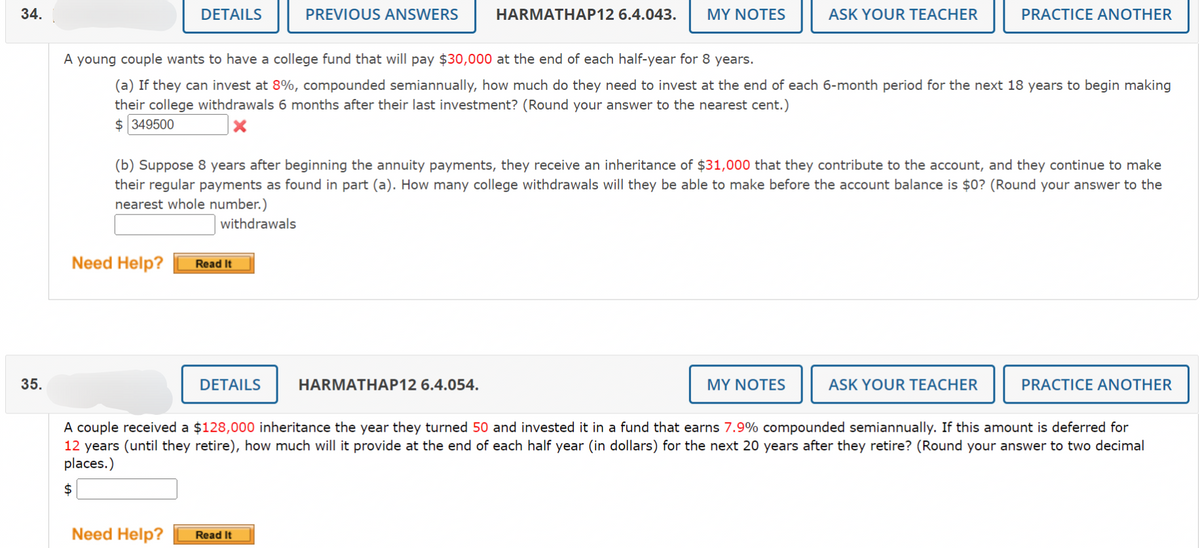 34.
35.
DETAILS
Need Help?
$
Read It
PREVIOUS ANSWERS
A young couple wants to have a college fund that will pay $30,000 at the end of each half-year for 8 years.
(a) If they can invest at 8%, compounded semiannually, how much do they need to invest at the end of each 6-month period for the next 18 years to begin making
their college withdrawals 6 months after their last investment? (Round your answer to the nearest cent.)
$349500
DETAILS
HARMATHAP12 6.4.043.
(b) Suppose 8 years after beginning the annuity payments, they receive an inheritance of $31,000 that they contribute to the account, and they continue to make
their regular payments as found in part (a). How many college withdrawals will they be able to make before the account balance is $0? (Round your answer to the
nearest whole number.)
withdrawals
Need Help? Read It
MY NOTES
HARMATHAP12 6.4.054.
ASK YOUR TEACHER
MY NOTES
PRACTICE ANOTHER
ASK YOUR TEACHER
A couple received a $128,000 inheritance the year they turned 50 and invested it in a fund that earns 7.9% compounded semiannually. If this amount is deferred for
12 years (until they retire), how much will it provide at the end of each half year (in dollars) for the next 20 years after they retire? (Round your answer to two decimal
places.)
PRACTICE ANOTHER