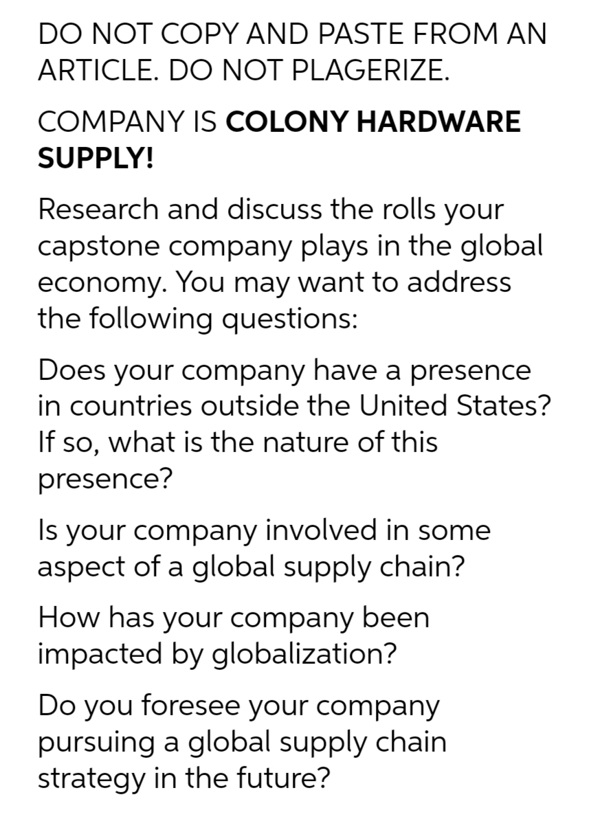 DO NOT COPY AND PASTE FROM AN
ARTICLE. DO NOT PLAGERIZE.
COMPANY IS COLONY HARDWARE
SUPPLY!
Research and discuss the rolls your
capstone company plays in the global
economy. You may want to address
the following questions:
Does your company have a presence
in countries outside the United States?
If so, what is the nature of this
presence?
Is your company involved in some
aspect of a global supply chain?
How has your company been
impacted by globalization?
Do you foresee your company
pursuing a global supply chain
strategy in the future?