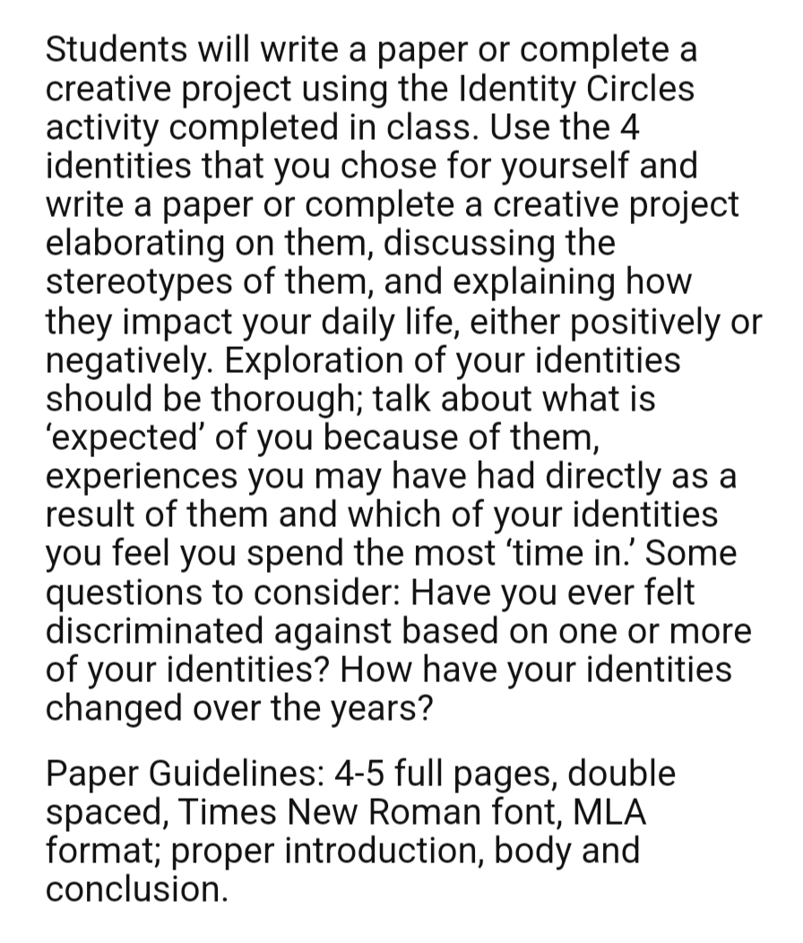 Students will write a paper or complete a
creative project using the Identity Circles
activity completed in class. Use the 4
identities that you chose for yourself and
write a paper or complete a creative project
elaborating on them, discussing the
stereotypes
of them, and explaining how
they impact your daily life, either positively or
negatively. Exploration of your identities
should be thorough; talk about what is
'expected' of you because of them,
experiences you may have had directly as a
result of them and which of your identities
you feel you spend the most 'time in.' Some
questions to consider: Have you ever felt
discriminated against based on one or more
of your identities? How have your identities
changed over the years?
Paper Guidelines: 4-5 full pages, double
spaced, Times New Roman font, MLA
format; proper introduction, body and
conclusion.
