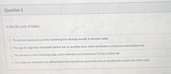 Question 1
In the life cycle of flukes:
The primary sporocysts are free-swimming that develop sexually to become rediae.
O The egg of a digenetic trematode hatches into an acanthor larva, which penetrates a crustacean intermediate host.
O The cercaria is a free-swimming stage, and is referred to as furcocercous if it has a forked tail.
The rediae are relatively more differentiated than the primary sporocysts and can develop into cercaria that infect snails.