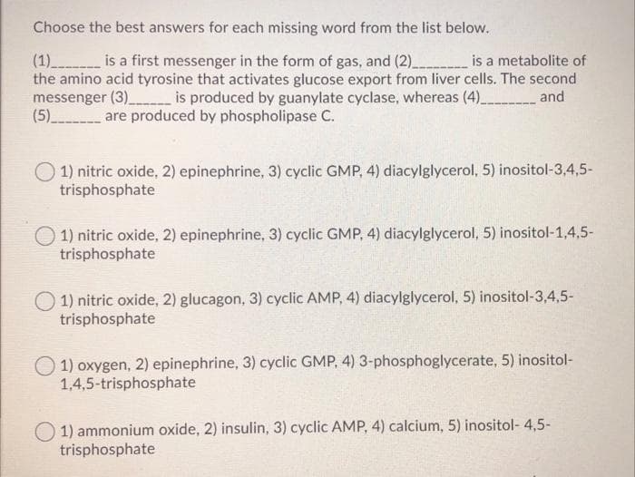 Choose the best answers for each missing word from the list below.
(1)________ is a first messenger in the form of gas, and (2)___________ is a metabolite of
the amino acid tyrosine that activates glucose export from liver cells. The second
messenger (3)_________ is produced by guanylate cyclase, whereas (4)__________ and
(5)_____________ are produced by phospholipase C.
1) nitric oxide, 2) epinephrine, 3) cyclic GMP, 4) diacylglycerol, 5) inositol-3,4,5-
trisphosphate
1) nitric oxide, 2) epinephrine, 3) cyclic GMP, 4) diacylglycerol, 5) inositol-1,4,5-
trisphosphate
1) nitric oxide, 2) glucagon, 3) cyclic AMP, 4) diacylglycerol, 5) inositol-3,4,5-
trisphosphate
1) oxygen, 2) epinephrine, 3) cyclic GMP, 4) 3-phosphoglycerate, 5) inositol-
1,4,5-trisphosphate
1) ammonium oxide, 2) insulin, 3) cyclic AMP, 4) calcium, 5) inositol-4,5-
trisphosphate