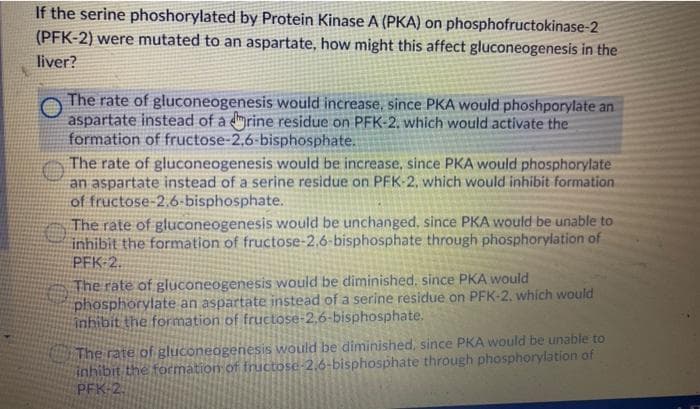 If the serine phoshorylated by Protein Kinase A (PKA) on phosphofructokinase-2
(PFK-2) were mutated to an aspartate, how might this affect gluconeogenesis in the
liver?
The rate of gluconeogenesis would increase, since PKA would phoshporylate an
aspartate instead of a drine residue on PFK-2, which would activate the
formation of fructose-2,6-bisphosphate.
The rate of gluconeogenesis would be increase, since PKA would phosphorylate
an aspartate instead of a serine residue on PFK-2, which would inhibit formation
of fructose-2,6-bisphosphate.
The rate of gluconeogenesis would be unchanged, since PKA would be unable to
inhibit the formation of fructose-2,6-bisphosphate through phosphorylation of
PFK-2.
The rate of gluconeogenesis would be diminished, since PKA would
phosphorylate an aspartate instead of a serine residue on PFK-2, which would
inhibit the formation of fructose-2,6-bisphosphate.
The rate of gluconeogenesis would be diminished, since PKA would be unable to
inhibit the formation of fructose-2.6-bisphosphate through phosphorylation of
PFK-2.