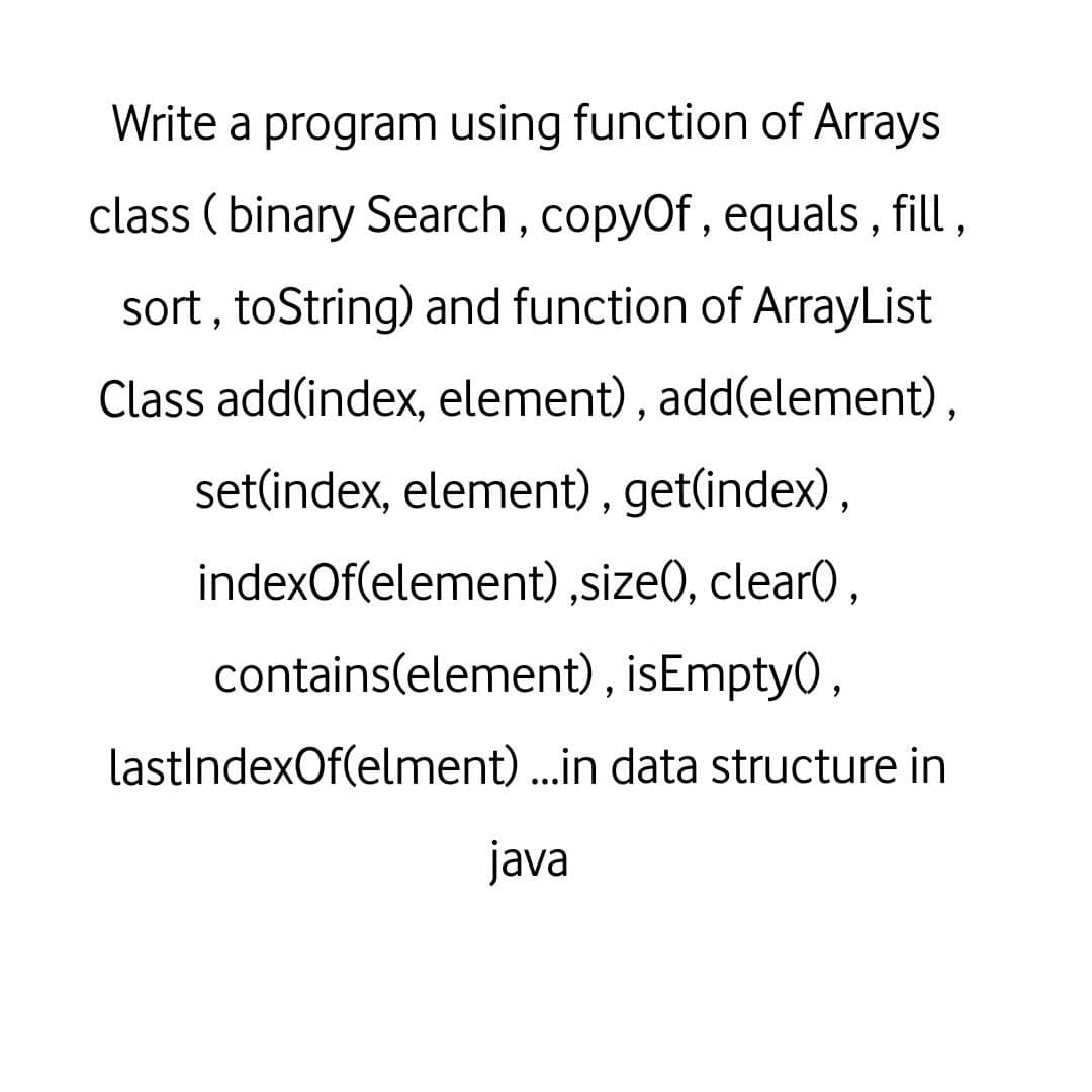 Write a program using function of Arrays
class ( binary Search, copyOf , equals , fill ,
sort , toString) and function of ArrayList
Class add(index, element), add(element),
set(index, element), get(index),
indexOf(element) ,size), clear0,
contains(element) , isEmpty0,
lastIndexOf(elment) ...in data structure in
java
