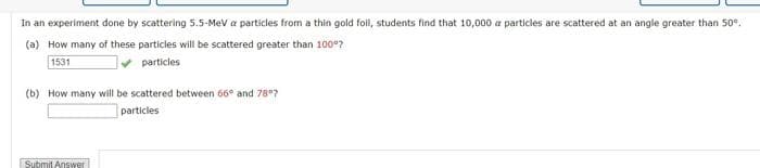 In an experiment done by scattering 5.5-MeV a particles from a thin gold foil, students find that 10,000 a particles are scattered at an angle greater than 50°.
(a) How many of these particles will be scattered greater than 100°?
1531
particles.
(b) How many will be scattered between 66° and 78°7
particles
Submit Answer