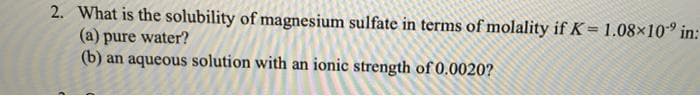 2. What is the solubility of magnesium sulfate in terms of molality if K= 1.08×10° in:
(a) pure water?
(b) an aqueous solution with an ionic strength of 0.0020?
