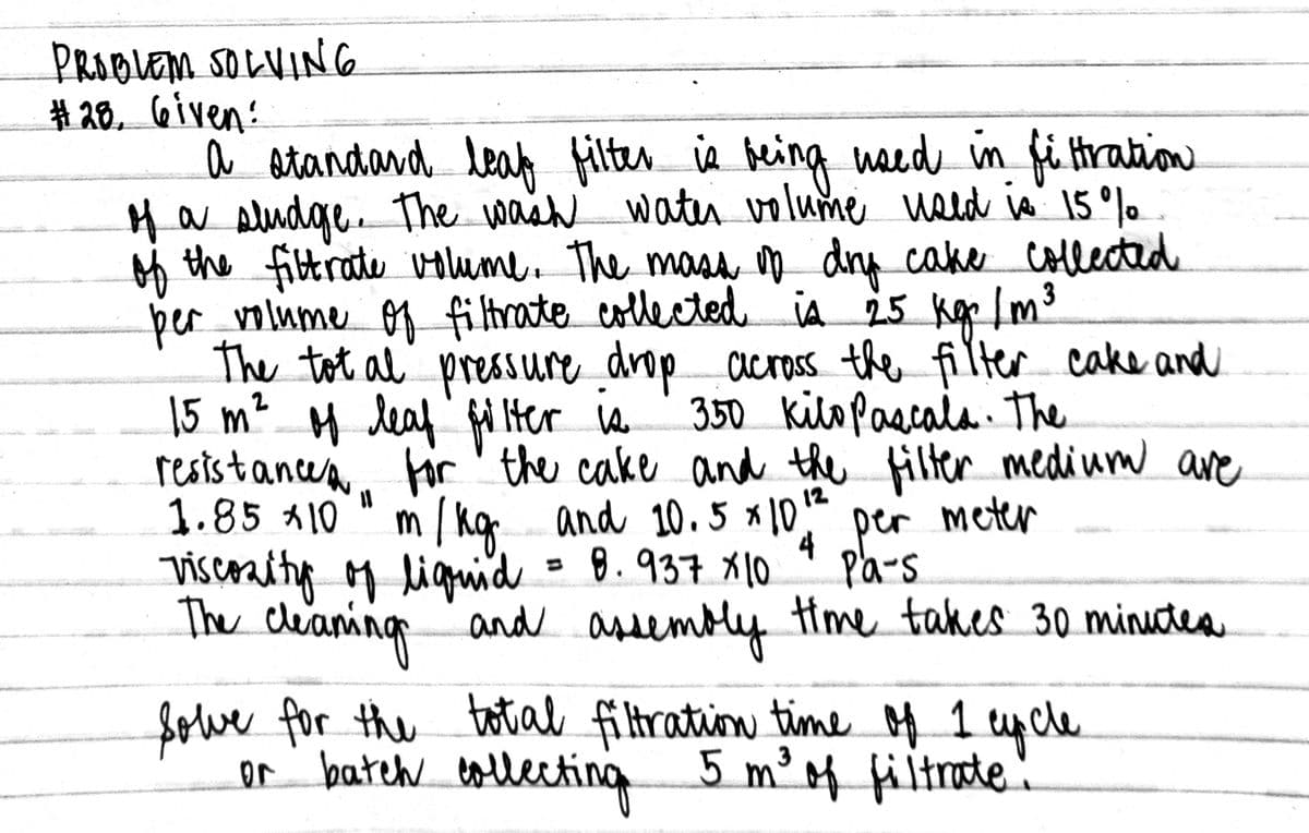 PRODLEMSOLVING
# 20, 6iven:
a atandard leat
a Aludgre The wash
filter ia being naed in få Hration
water volume weld is 15°% .
Ha
oh the fibtrate volume. The masa ņ dry cake collected
ber volume o9 filtrate collected iA 25 kar Im3
The tot al' pressure drop across the filter cake and
15 m² M leaf fd Her w
restistancea.
1.85 A10" m / kg and 10.5 * 10
viscenity M liguid = 8.937 x10
The cleaning and assembly
350 kilo pascala. The
for ' the cake and the filter medium are
12
and 10.5 x10
meter
4 per
Pa-s
Hme takes 3o minutea
Sowe for the totial filtration time M 1 ycle
or batch tollecting 5 m²4 filtrate:
3

