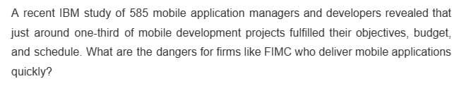 A recent IBM study of 585 mobile application managers and developers revealed that
just around one-third of mobile development projects fulfilled their objectives, budget,
and schedule. What are the dangers for firms like FIMC who deliver mobile applications
quickly?