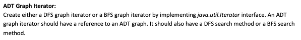 ADT Graph Iterator:
Create either a DFS graph iterator or a BFS graph iterator by implementing java.util.lterator interface. An ADT
graph iterator should have a reference to an ADT graph. It should also have a DFS search method or a BFS search
method.
