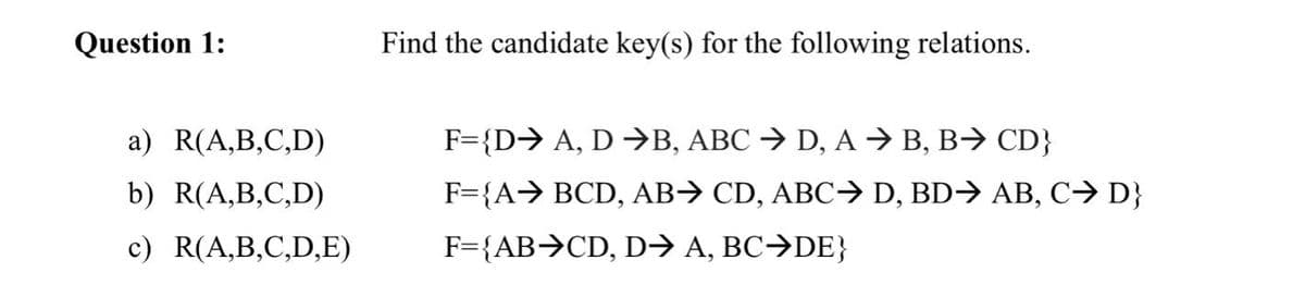 Question 1:
Find the candidate key(s) for the following relations.
a) R(A,B,C,D)
F={D> A, D →B, ABC → D, A → B, B→ CD}
b) R(A,B,C,D)
F={A→ BCD, AB→ CD, ABC→> D, BD→ AB, C→ D}
c) R(A,B,C,D,E)
F={AB>CD, D→ A, BC→DE}
