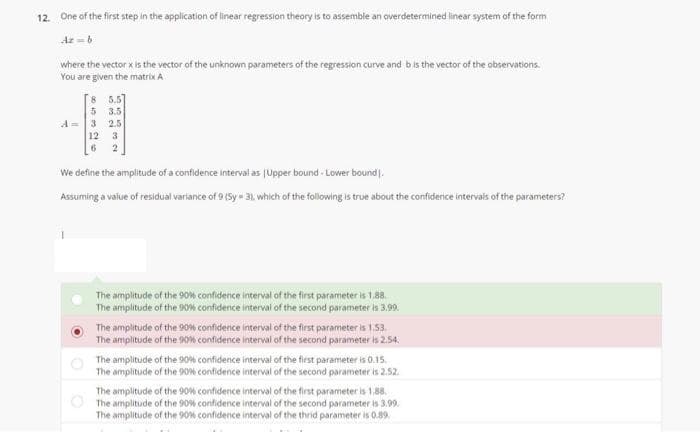 12. One of the first step in the application of linear regression theory is to assemble an overdetermined linear system of the form
Az-6
where the vector x is the vector of the unknown parameters of the regression curve and bis the vector of the observations.
You are given the matrix A
[s 5.5]
5 3.5
3 2.5
A =
12
3.
We define the amplitude of a confidence interval as jUpper bound - Lower bound.
Assuming a value of residual variance of 9(Sy 31. which of the following is true about the confidence intervals of the parameters?
The amplitude of the 90% confidence interval of the first parameter is 1.88.
The amplitude of the 90% confidence interval of the second parameter is 3,99.
The amplitude of the 90w confidence interval of the first parameter is 1.53.
The amplitude of the 90% confidence interval of the second parameter is 2.54.
The amplitude of the 90% confidence interval of the first parameter is 0.15.
The amplitude of the 90% confidence interval of the second parameter is 2.52.
The amplitude of the 90% confidence interval of the first parameter is 1,88.
The amplitude of the 90% confidence interval of the second parameter is 3.99.
The amplitude of the 90% confidence interval of the thrid parameter is 0.89.
