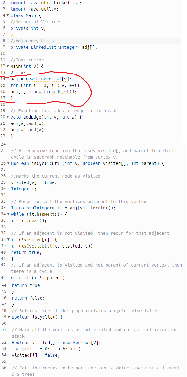 2 import java.util.LinkedList;
3 import java.util.*;
4 class Main {
5 //Number of Vertices
6 private int V;
79
8 //Adjacency Lists
9 private LinkedList<Integer> adj[];
10
11 //Constructor
12 Main(int v) {
13
V = V
14
adj = new LinkedList[v];
15 for (int i = 0; i < V; ++i)
16 adj[i] = new LinkedList();
17 }
18
19 // Function that adds an edge to the graph
20 void addEdge(int v, int w) {
21 adj[v].add(w);
22 adj[w].add(v);
23 }
24
25 // A recursive function that uses visited [] and parent to detect
cycle in subgraph reachable from vertex v.
26 ▼ Boolean isCyclicUtil(int v, Boolean visited [], int parent) {
27
28 //Marks the current node as visited
29
visited [v] = true;
30
Integer i;
31
32 // Recur for all the vertices adjacent to this vertex
Iterator<Integer> it = adj[v]. iterator();
33
34 while (it.hasNext()) {
35
i= it.next();
36
37 // If an adjacent is not visited, then recur for that adjacent
38
if (!visited[i]) {
39 if (isCyclicUtil(i, visited, v))
40 return true;
41 }
42
// If an adjacent is visited and not parent of current vertex, then
there is a cycle
else if (i != parent)
return true;
43
44
45 }
46 return false;
47 }
48 // Returns true if the graph contains a cycle, else false.
49 Boolean isCyclic() {
50
51 // Mark all the vertices as not visited and not part of recursion
stack
52 Boolean visited [] = new Boolean [V];
53 for (int i = 0; i < V; i++)
54 visited[i] = false;
55
56 // Call the recursive helper function to detect cycle in different
DFS trees