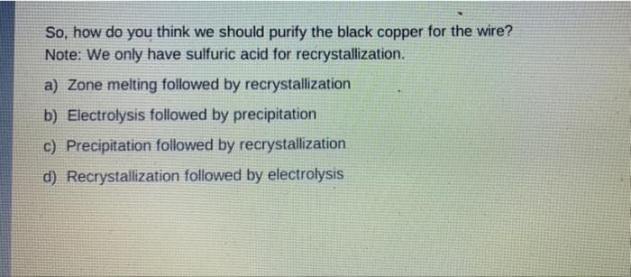 So, how do you think we should purify the black copper for the wire?
Note: We only have sulfuric acid for recrystallization.
a) Zone melting followed by recrystallization
b) Electrolysis followed by precipitation
c) Precipitation followed by recrystallization
d) Recrystallization followed by electrolysis