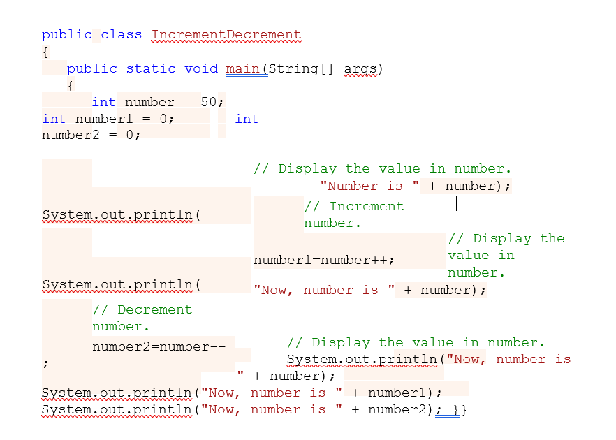 public class IncrementDecrement
{
public static void main(String[] args)
{
int number
= 50;
int numberl = 0;
int
number2 = 0;
// Display the value in number.
"Number is " + number);
// Increment
System.out.println(
www
number.
// Display the
value in
numberl=number++;
number.
System.out.println(
"Now, number is
+ number);
// Decrement
number.
// Display the value in number.
System.out.println("Now, number is
+ number);
number2=number--
System.out.println("Now, number is
System.out.println("Now, number is
+ numberl);
+ number2); }}
