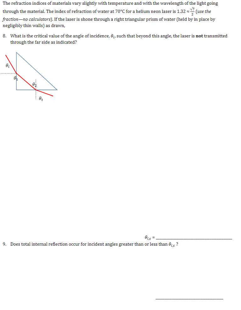 The refraction indices of materials vary slightly with temperature and with the wavelength of the light going
through the material. The index of refraction of water at 70°C for a helium neon laser is 1.32 = (use the
fraction-no calculators). If the laser is shone through a right triangular prism of water (held by in place by
negligibly thin walls) as drawn,
8. What is the critical value of the angle of incidence, e;, such that beyond this angle, the laser is not transmitted
through the far side as indicated?
9. Does total internal reflection occur for incident angles greater than or less than 0;, ?
