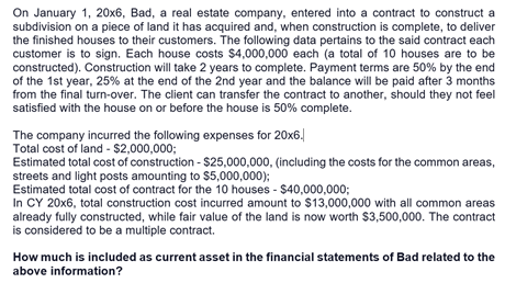 On January 1, 20x6, Bad, a real estate company, entered into a contract to construct a
subdivision on a piece of land it has acquired and, when construction is complete, to deliver
the finished houses to their customers. The following data pertains to the said contract each
customer is to sign. Each house costs $4,000,000 each (a total of 10 houses are to be
constructed). Construction will take 2 years to complete. Payment terms are 50% by the end
of the 1st year, 25% at the end of the 2nd year and the balance will be paid after 3 months
from the final turn-over. The client can transfer the contract to another, should they not feel
satisfied with the house on or before the house is 50% complete.
The company incurred the following expenses for 20x6.
Total cost of land - $2,000,000;
Estimated total cost of construction - $25,000,000, (including the costs for the common areas,
streets and light posts amounting to $5,000,000);
Estimated total cost of contract for the 10 houses - $40,000,000;
In CY 20x6, total construction cost incurred amount to $13,000,000 with all common areas
already fully constructed, while fair value of the land is now worth $3,500,000. The contract
is considered to be a multiple contract.
How much is included as current asset in the financial statements of Bad related to the
above information?
