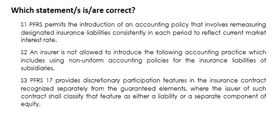 Which statement/s is/are correct?
S1 PFRS permits the introduction of an accounting policy that involves remeasuring
designated insurance liabilities consistently in each period to reflect current market
interest rate.
S2 An insurer is not allowed to introduce the following accounting practice which
includes using non-uniform accounting policies for the insurance liabilities of
subsidiaries.
S3 PFRS 17 provides discretionary participation features in the insurance contract
recognized separately from the guaranteed elements, where the issuer of such
contract shall classify that feature as either a liability or a separate component of
equity.

