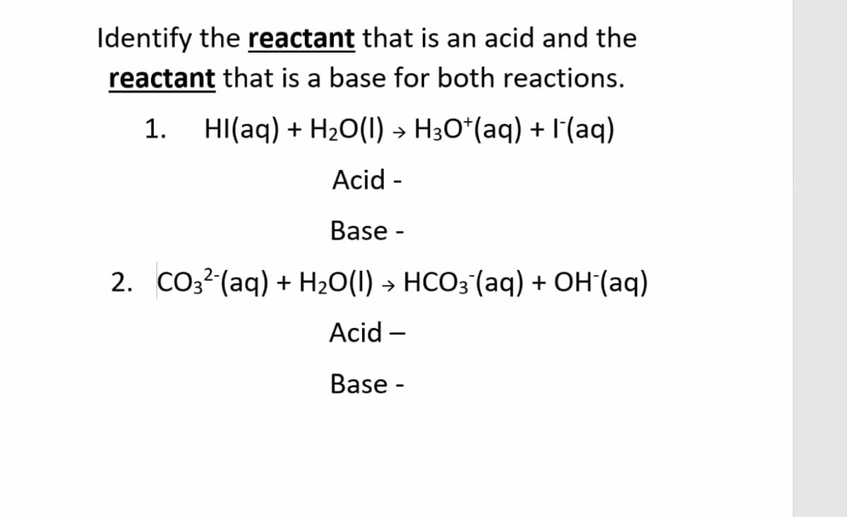 Identify the reactant that is an acid and the
reactant that is a base for both reactions.
1. HI(aq) + H20(1) → H3O*(aq) + I'(aq)
Acid -
Base -
2. CO3? (aq) + H2O(1) → HCO3 (aq) + OH (aq)
Acid –
Base -
