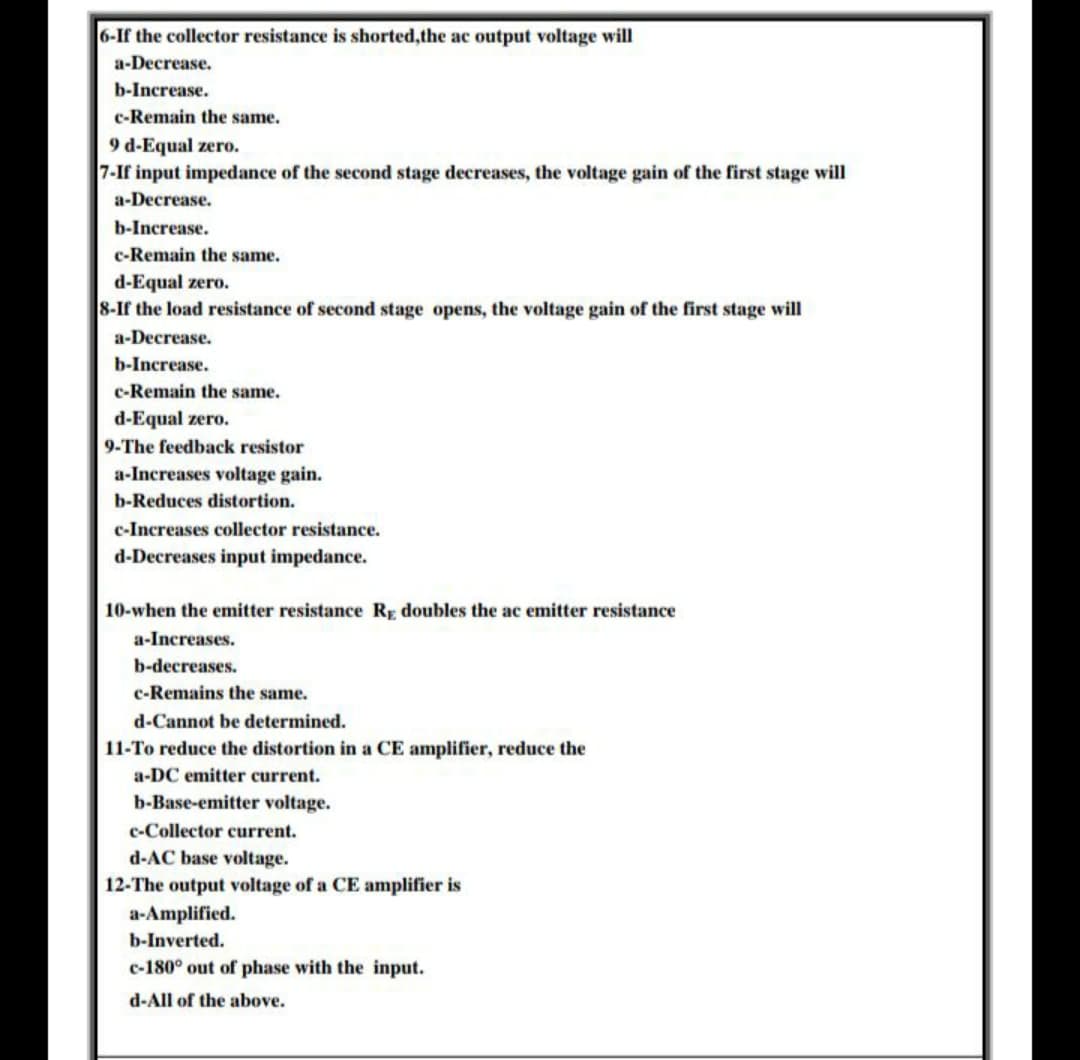 6-If the collector resistance is shorted,the ac output voltage will
a-Decrease.
b-Increase.
c-Remain the same.
9 d-Equal zero.
7-If input impedance of the second stage decreases, the voltage gain of the first stage will
a-Decrease.
b-Increase.
c-Remain the same.
d-Equal zero.
8-If the load resistance of second stage opens, the voltage gain of the first stage will
a-Decrease.
b-Increase.
c-Remain the same.
d-Equal zero.
9-The feedback resistor
a-Increases voltage gain.
b-Reduces distortion.
c-Increases collector resistance.
d-Decreases input impedance.
10-when the emitter resistance Rp doubles the ac emitter resistance
a-Increases.
b-decreases.
c-Remains the same.
d-Cannot be determined.
11-To reduce the distortion in a CE amplifier, reduce the
a-DC emitter current.
b-Base-emitter voltage.
c-Collector current.
d-AC base voltage.
12-The output voltage of a CE amplifier is
a-Amplified.
b-Inverted.
c-180° out of phase with the input.
d-All of the above.
