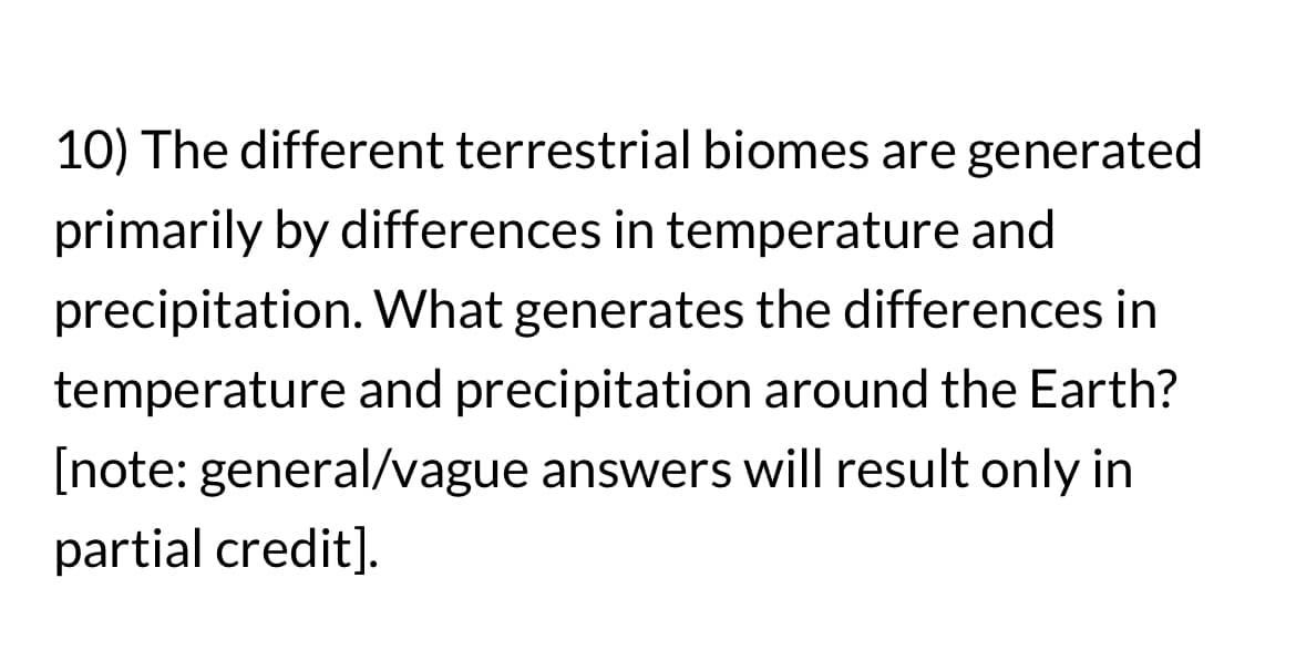 10) The different terrestrial biomes are generated
primarily by differences in temperature and
precipitation. What generates the differences in
temperature and precipitation around the Earth?
[note: general/vague answers will result only in
partial credit].