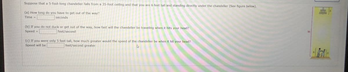 Suppose that a 5-foot-long chandelier falls from a 35-foot ceiling and that you are 6 feet tall and standing directly under the chandelier (See figure below).
(a) How long do you have to get out of the way?
Time
seconds
%3D
(b) If you do not duck or get out of the way, how fast will the chandelier be traveling when it hits your head?
Speed =
feet/second
35
(c) If you were only 5 feet tall, how much greater would the speed of the chandelier be when it hit your head?
Speed will be
feet/second greater
