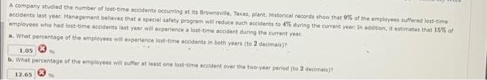 A company studied the number of lost-time accidents occurring at its Brownsville, Texas, plant. Historical records show that 9% of the employees suffered lost-time
accidents last year. Management believes that a special safety program will reduce such accidents to 4% during the current year: In addition, it estimates that 15% of
employees who had lost-time accidents last year will experience a lost-time accident during the current year.
a. What percentage of the employees will experience last-time accidents in both years (to 2 decimals)?
1.05
464
b. What percentage of the employees will suffer at least one lost-time accident over the two-year period (to 2 decimals)?
12.65