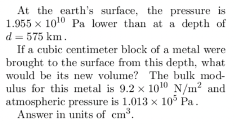 At the earth's surface, the pressure is
1.955 x 1010 Pa lower than at a depth of
d = 575 km.
If a cubic centimeter block of a metal were
brought to the surface from this depth, what
would be its new volume?
ulus for this metal is 9.2 ×
The bulk mod-
10 10 N/m² and
☑
atmospheric pressure is 1.013 × 105 Pa.
Answer in units of cm³.