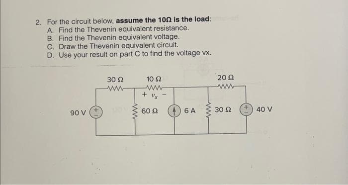 2. For the circuit below, assume the 1002 is the load:
A. Find the Thevenin equivalent resistance.
B. Find the Thevenin equivalent voltage.
C. Draw the Thevenin equivalent circuit.
D. Use your result on part C to find the voltage vx.
90 V
30 92
10 52
ww
+Vx
60 92
6 A
2092
ww
30 92
+40 V