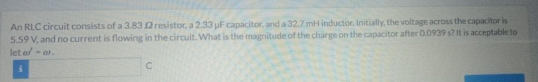 An RLC circuit consists of a 3.832 resistor, a 2.33 uF capacitor, and a 32.7 mH inductor. Initially, the voltage across the capacitor is
5.59 V, and no current is flowing in the circuit. What is the magnitude of the charge on the capacitor after 0.0939 s? It is acceptable to
let a = w.
i
C