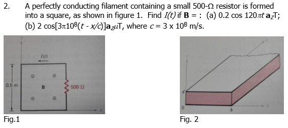 2.
A perfectly conducting filament containing a small 500- resistor is formed
into a square, as shown in figure 1. Find I(t) if B = (a) 0.2 cos 120zt azT;
(b) 2 cos[3x108(t-x/c)]azut, where c = 3 x 108 m/s.
0.5 m
Fig.1
I(C)
O
O
500 £2
Fig. 2