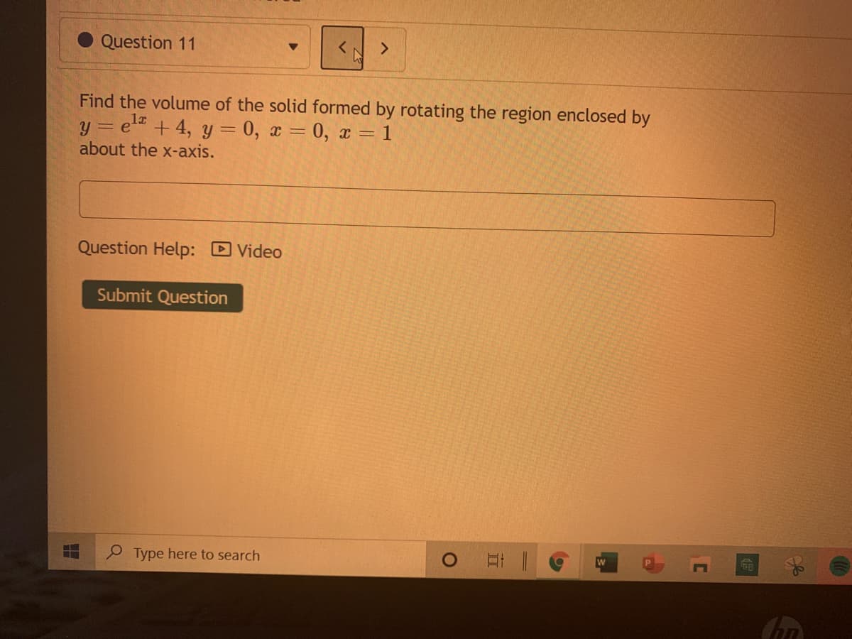 Question 11
<.
Find the volume of the solid formed by rotating the region enclosed by
= e +4, y = 0, x = 0, x = 1
about the x-axis.
Question Help: Video
Submit Question
Type here to search
