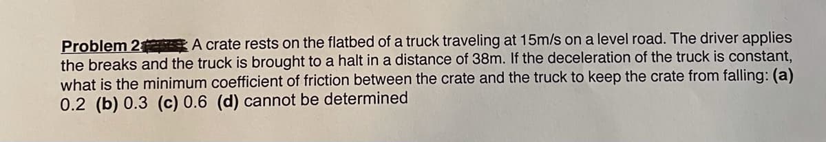 Problem 2 A crate rests on the flatbed of a truck traveling at 15m/s on a level road. The driver applies
the breaks and the truck is brought to a halt in a distance of 38m. If the deceleration of the truck is constant,
what is the minimum coefficient of friction between the crate and the truck to keep the crate from falling: (a)
0.2 (b) 0.3 (c) 0.6 (d) cannot be determined
