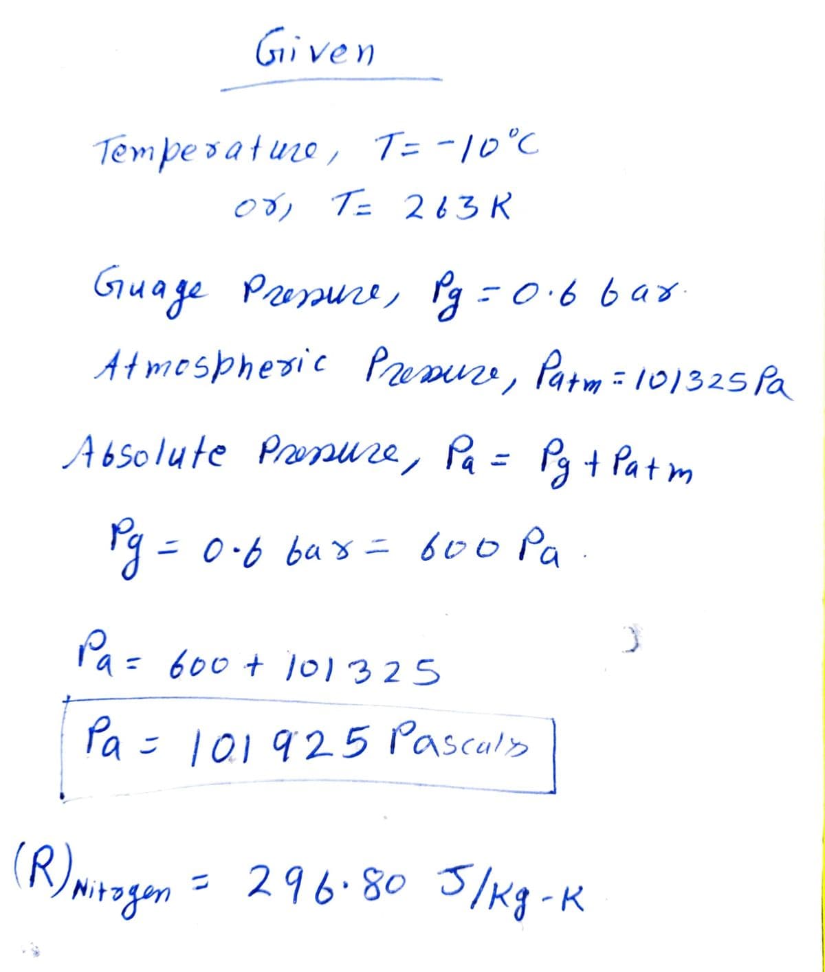 Given
Temperature, T = -10°C
об, Т= 263 к
Guage Pressure, Pg=0.6 bar.
Atmospheric Pressure, Patm = 10/325 Pa
Absolute Pressure, Pa = Pg + Patm
Ру = 0-6 bax= 600 ра
Pa =
= 600 + 101325
Pa = 101925 Pasculy
(R) Mirogen = 296.80 J/kg-k