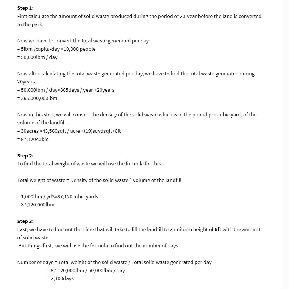 Step 1:
First calculate the amount of solid waste produced during the period of 20-year before the land is converted
to the park.
Now we have to convert the total waste generated per day:
=5lbm/capita-day x10,000 people
= 50,000lbm/day
Now after calculating the total waste generated per day, we have to find the total waste generated during
20years.
50,000lbm/dayx365days/year ×20years
= 365,000,000lbm
Now in this step, we will convert the density of the solid waste which is in the pound per cubic yard, of the
volume of the landfill.
= 30acres x43,560sqft/acre x(19)sqydsqftx6ft
= 87,120cubic
Step 2:
To find the total weight of waste we will use the formula for this:
Total weight of waste = Density of the solid waste * Volume of the landfill
= 1,000lbm/yd3x87,120cubic yards
= 87,120,000lbm
Step 3:
Last, we have to find out the Time that will take to fill the landfill to a uniform height of 6ft with the amount
of solid waste.
But things first, we will use the formula to find out the number of days:
Number of days = Total weight of the solid waste / Total solid waste generated per day
= 87,120,000lbm/50,000lbm/day
=2,100days