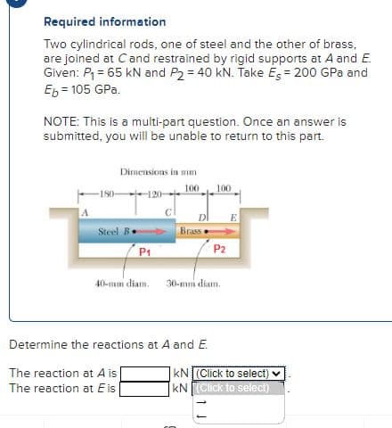 Required information
Two cylindrical rods, one of steel and the other of brass,
are joined at C and restrained by rigid supports at A and E.
Given: P₁ = 65 kN and P2 = 40 kN. Take Es = 200 GPa and
Eb = 105 GPa.
NOTE: This is a multi-part question. Once an answer is
submitted, you will be unable to return to this part.
-180-
Dimensions in mum
Steel B
120-
P₁
40-mm diam.
100 100
DI
C
Brass
30-mm diam.
Determine the reactions at A and E.
The reaction at A is
The reaction at Eis
P2
E
KN (Click to select) ✓
KN (Click to select)
