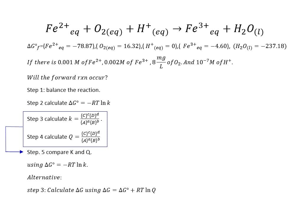 Fe²+ + O2(eq) + H+
eq
AG°f=(Fe2+ eq = -78.87),(02(eq)
If there is 0.001 M of Fe²+, 0.002M of Fe³+,8-
Will the forward rxn occur?
Step 1: balance the reaction.
Step 2 calculate AG° = -RT ln k
{C}c{D}a
{A}a {B}b
Step 3 calculate k
Step 4 calculate Q
=
=
{C} c{D}d
{A} a{B}b
Step. 5 compare K and Q.
using AG° = -RT ln k.
=
(eq)
16.32), (H+
=
(eq)
Alternative:
step 3: Calculate AG using AG = AG° + RT In Q
mg
L
→ Fe³+
eq
+ H₂O (1)
= 0),( Fe³+ eq = -4.60), (H₂0 (1) = -237.18)
of 0₂. And 10-7M of H+.