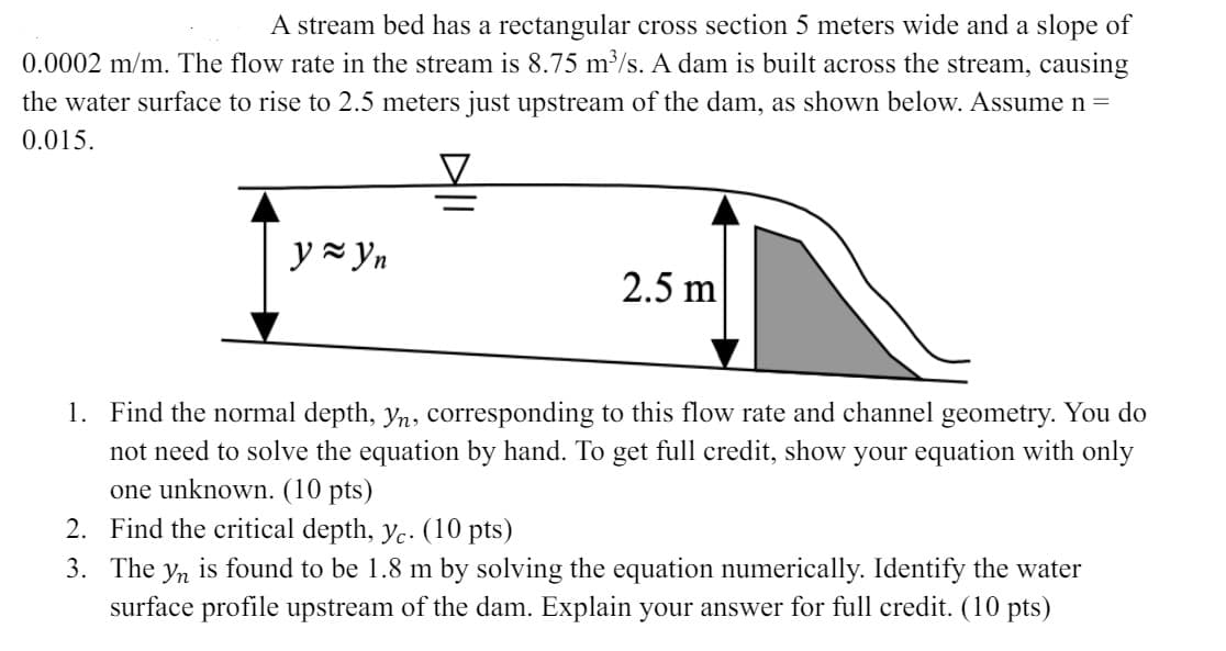 A stream bed has a rectangular cross section 5 meters wide and a slope of
0.0002 m/m. The flow rate in the stream is 8.75 m³/s. A dam is built across the stream, causing
the water surface to rise to 2.5 meters just upstream of the dam, as shown below. Assume n =
0.015.
y≈yn
2.5 m
1. Find the normal depth, yn, corresponding to this flow rate and channel geometry. You do
not need to solve the equation by hand. To get full credit, show your equation with only
one unknown. (10 pts)
2. Find the critical depth, yc. (10 pts)
3. The yn is found to be 1.8 m by solving the equation numerically. Identify the water
surface profile upstream of the dam. Explain your answer for full credit. (10 pts)