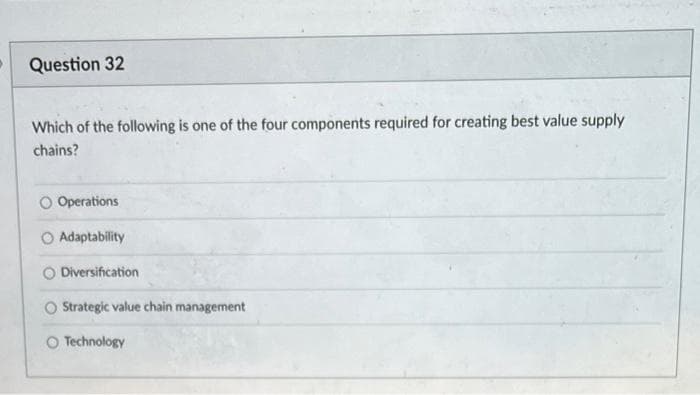 Question 32
Which of the following is one of the four components required for creating best value supply
chains?
O Operations
Adaptability
Diversification
O Strategic value chain management
Technology