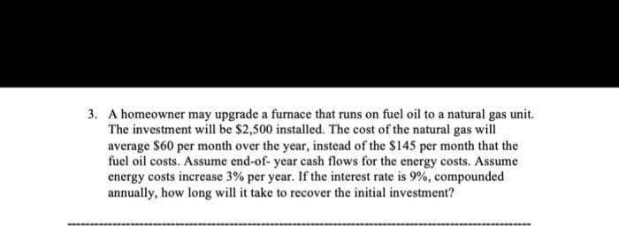 3. A homeowner may upgrade a furnace that runs on fuel oil to a natural gas unit.
The investment will be $2,500 installed. The cost of the natural gas will
average $60 per month over the year, instead of the $145 per month that the
fuel oil costs. Assume end-of-year cash flows for the energy costs. Assume
energy costs increase 3% per year. If the interest rate is 9%, compounded
annually, how long will it take to recover the initial investment?