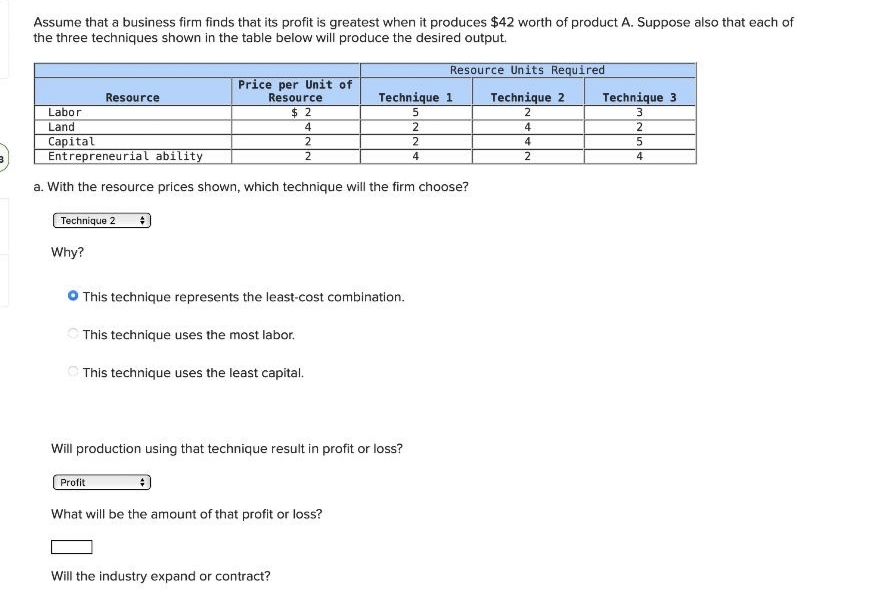 Assume that a business firm finds that its profit is greatest when it produces $42 worth of product A. Suppose also that each of
the three techniques shown in the table below will produce the desired output.
Resource Units Required
Price per Unit of
Resource
Resource
Technique 1
Technique 2
Technique 3
$2
5
2
3
Labor
Land
4
2
4
Capital
2
2
4
5
Entrepreneurial ability
2
4
2
a. With the resource prices shown, which technique will the firm choose?
Technique 2 #
Why?
This technique represents the least-cost combination.
This technique uses the most labor.
This technique uses the least capital.
Will production using that technique result in profit or loss?
Profit
What will be the amount of that profit or loss?
Will the industry expand or contract?
2
5
4