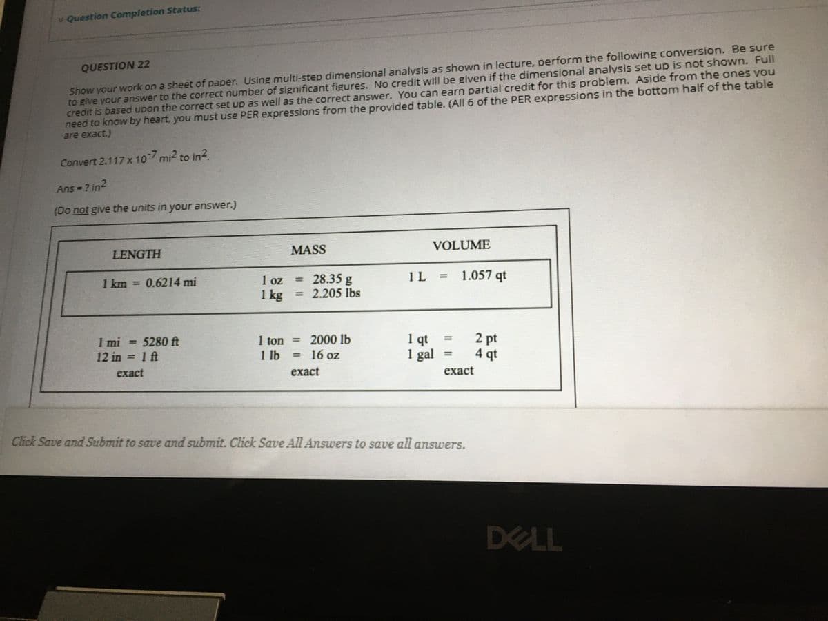 v Question Completion Status:
Show your work on a sheet of paper. Using multi-step dimensional analysis as shown in lecture, perform the following conversion. Be sure
to give your answer to the correct number of significant figures. No credit will be given if the dimensional analysis set up is not shown. Full
credit is based upon the correct set up as well as the correct answer. You can earn partial credit for this problem. Aside from the ones you
need to know by heart, you must use PER expressions from the provided table. (All 6 of the PER expressions in the bottom half of the table
are exact.)
QUESTION 22
Convert 2.117 x 10-7 mi2 to in?.
Ans = ? in2
(Do not give the units in your answer.)
VOLUME
LENGTH
MASS
1 L
1.057 qt
28.35 g
2.205 lbs
%3D
1 km
0.6214 mi
1 oz
%3D
1 kg
1 mi = 5280 ft
12 in = 1 ft
2 pt
4 qt
2000 lb
1qt
1 gal
I ton =
1 lb
= 16 oz
%3D
exact
exact
exact
Click Save and Submit to save and submit. Click Save All Answers to save all answers.
DELL
