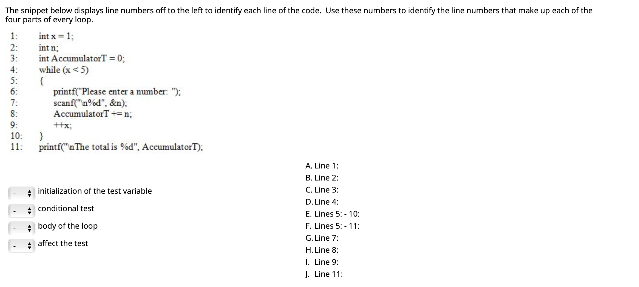 The snippet below displays line numbers off to the left to identify each line of the code. Use these numbers to identify the line numbers that make up each of the
four parts of every loop.
int x = 1;
int n;
1:
2:
int AccumulatorT = 0;
while (x < 5)
3:
4:
5:
6:
printf("Please enter a number: ");
scanf("n%d", &n):
AccumulatorT +=n;
7:
8:
9:
++x;
10:
11:
printf("nThe total is %d", AccumulatorT);
A. Line 1:
B. Line 2:
initialization of the test variable
C. Line 3:
D. Line 4:
conditional test
E. Lines 5: - 10:
body of the loop
F. Lines 5: - 11:
G. Line 7:
affect the test
H. Line 8:
I. Line 9:
J. Line 11:
