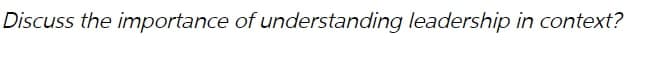 Discuss the importance of understanding leadership in context?
