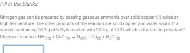 Fill in the blanks:
Nitrogen gas can be prepared by passing gaseous ammonia over solid copper (II) oxide at
high temperature. The other products of the reaction are solid copper and water vapor. If a
sample containing 18.1 g of NH3 is reacted with 90.4 g of CUO, which is the limiting reactant?
Chemical reaction: NH3G) + CuO (s) → N2(9) + Cu(s) + H2O (g)
